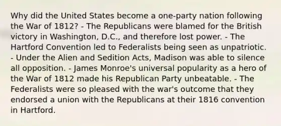 Why did the United States become a one-party nation following the War of 1812? - The Republicans were blamed for the British victory in Washington, D.C., and therefore lost power. - The Hartford Convention led to Federalists being seen as unpatriotic. - Under the Alien and Sedition Acts, Madison was able to silence all opposition. - James Monroe's universal popularity as a hero of the War of 1812 made his Republican Party unbeatable. - The Federalists were so pleased with the war's outcome that they endorsed a union with the Republicans at their 1816 convention in Hartford.