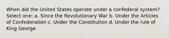 When did the United States operate under a confederal system?​ Select one: a. ​Since the Revolutionary War b. ​Under the Articles of Confederation c. ​Under the Constitution d. ​Under the rule of King George