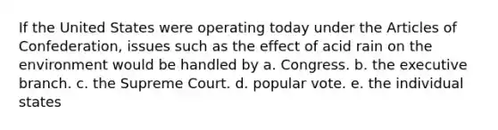 If the United States were operating today under the Articles of Confederation, issues such as the effect of acid rain on the environment would be handled by a. Congress. b. the executive branch. c. the Supreme Court. d. popular vote. e. the individual states