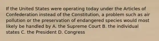 If the United States were operating today under the Articles of Confederation instead of the Constitution, a problem such as air pollution or the preservation of endangered species would most likely be handled by A. the Supreme Court B. the individual states C. the President D. Congress