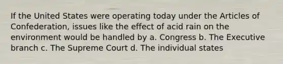 If the United States were operating today under <a href='https://www.questionai.com/knowledge/k5NDraRCFC-the-articles-of-confederation' class='anchor-knowledge'>the articles of confederation</a>, issues like the effect of acid rain on the environment would be handled by a. Congress b. <a href='https://www.questionai.com/knowledge/kBllUhZHhd-the-executive-branch' class='anchor-knowledge'>the executive branch</a> c. The Supreme Court d. The individual states