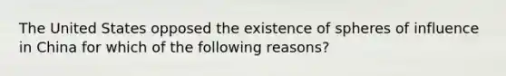 The United States opposed the existence of spheres of influence in China for which of the following reasons?