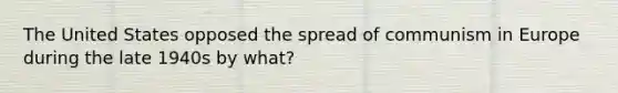 The United States opposed the spread of communism in Europe during the late 1940s by what?