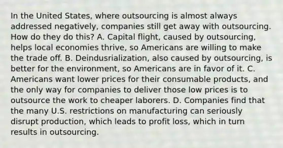 In the United States, where outsourcing is almost always addressed negatively, companies still get away with outsourcing. How do they do this? A. Capital flight, caused by outsourcing, helps local economies thrive, so Americans are willing to make the trade off. B. Deindusrialization, also caused by outsourcing, is better for the environment, so Americans are in favor of it. C. Americans want lower prices for their consumable products, and the only way for companies to deliver those low prices is to outsource the work to cheaper laborers. D. Companies find that the many U.S. restrictions on manufacturing can seriously disrupt production, which leads to profit loss, which in turn results in outsourcing.