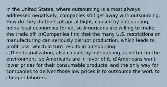 In the United States, where outsourcing is almost always addressed negatively, companies still get away with outsourcing. How do they do this? a)Capital flight, caused by outsourcing, helps local economies thrive, so Americans are willing to make the trade off. b)Companies find that the many U.S. restrictions on manufacturing can seriously disrupt production, which leads to profit loss, which in turn results in outsourcing. c)Deindusrialization, also caused by outsourcing, is better for the environment, so Americans are in favor of it. d)Americans want lower prices for their consumable products, and the only way for companies to deliver those low prices is to outsource the work to cheaper laborers.