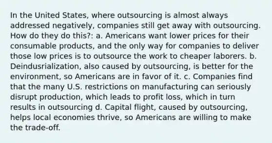 In the United States, where outsourcing is almost always addressed negatively, companies still get away with outsourcing. How do they do this?: a. Americans want lower prices for their consumable products, and the only way for companies to deliver those low prices is to outsource the work to cheaper laborers. b. Deindusrialization, also caused by outsourcing, is better for the environment, so Americans are in favor of it. c. Companies find that the many U.S. restrictions on manufacturing can seriously disrupt production, which leads to profit loss, which in turn results in outsourcing d. Capital flight, caused by outsourcing, helps local economies thrive, so Americans are willing to make the trade-off.