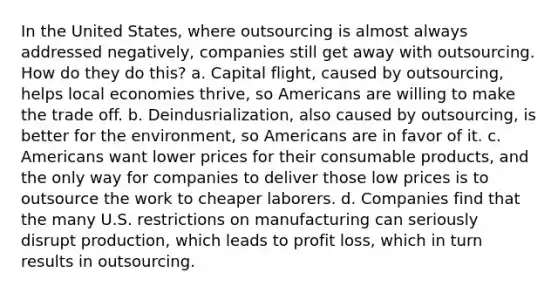 In the United States, where outsourcing is almost always addressed negatively, companies still get away with outsourcing. How do they do this? a. Capital flight, caused by outsourcing, helps local economies thrive, so Americans are willing to make the trade off. b. Deindusrialization, also caused by outsourcing, is better for the environment, so Americans are in favor of it. c. Americans want lower prices for their consumable products, and the only way for companies to deliver those low prices is to outsource the work to cheaper laborers. d. Companies find that the many U.S. restrictions on manufacturing can seriously disrupt production, which leads to profit loss, which in turn results in outsourcing.