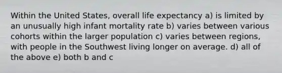 Within the United States, overall life expectancy a) is limited by an unusually high infant mortality rate b) varies between various cohorts within the larger population c) varies between regions, with people in the Southwest living longer on average. d) all of the above e) both b and c