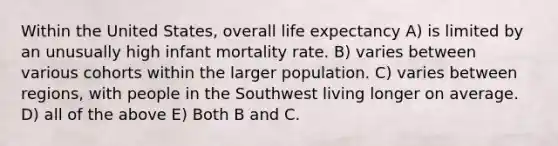 Within the United States, overall life expectancy A) is limited by an unusually high infant mortality rate. B) varies between various cohorts within the larger population. C) varies between regions, with people in the Southwest living longer on average. D) all of the above E) Both B and C.