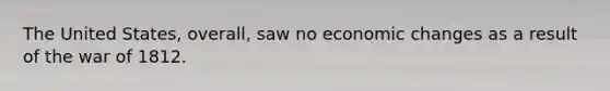 The United States, overall, saw no economic changes as a result of the war of 1812.