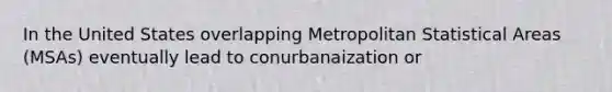 In the United States overlapping Metropolitan Statistical Areas (MSAs) eventually lead to conurbanaization or