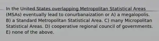 In the United States overlapping Metropolitan Statistical Areas (MSAs) eventually lead to conurbanaization or A) a megalopolis. B) a Standard Metropolitan Statistical Area. C) many Micropolitan Statistical Areas. D) cooperative regional council of governments. E) none of the above.