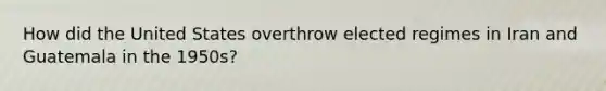 How did the United States overthrow elected regimes in Iran and Guatemala in the 1950s?