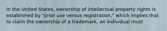 In the United States, ownership of intellectual property rights is established by "prior use versus registration," which implies that to claim the ownership of a trademark, an individual must