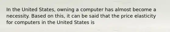 In the United States, owning a computer has almost become a necessity. Based on this, it can be said that the price elasticity for computers in the United States is