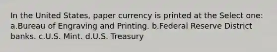 In the United States, paper currency is printed at the Select one: a.Bureau of Engraving and Printing. b.Federal Reserve District banks. c.U.S. Mint. d.U.S. Treasury