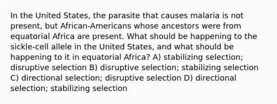 In the United States, the parasite that causes malaria is not present, but African-Americans whose ancestors were from equatorial Africa are present. What should be happening to the sickle-cell allele in the United States, and what should be happening to it in equatorial Africa? A) stabilizing selection; disruptive selection B) disruptive selection; stabilizing selection C) directional selection; disruptive selection D) directional selection; stabilizing selection