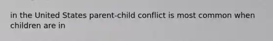 in the United States parent-child conflict is most common when children are in