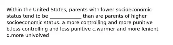 Within the United States, parents with lower socioeconomic status tend to be _____________ than are parents of higher socioeconomic status. a.more controlling and more punitive b.less controlling and less punitive c.warmer and more lenient d.more univolved