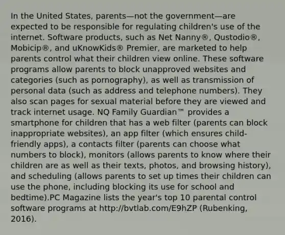 In the United States, parents—not the government—are expected to be responsible for regulating children's use of the internet. Software products, such as Net Nanny®, Qustodio®, Mobicip®, and uKnowKids® Premier, are marketed to help parents control what their children view online. These software programs allow parents to block unapproved websites and categories (such as pornography), as well as transmission of personal data (such as address and telephone numbers). They also scan pages for sexual material before they are viewed and track internet usage. NQ Family Guardian™ provides a smartphone for children that has a web filter (parents can block inappropriate websites), an app filter (which ensures child-friendly apps), a contacts filter (parents can choose what numbers to block), monitors (allows parents to know where their children are as well as their texts, photos, and browsing history), and scheduling (allows parents to set up times their children can use the phone, including blocking its use for school and bedtime).PC Magazine lists the year's top 10 parental control software programs at http://bvtlab.com/E9hZP (Rubenking, 2016).