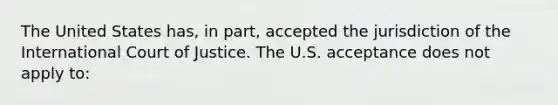 The United States has, in part, accepted the jurisdiction of the International Court of Justice. The U.S. acceptance does not apply to: