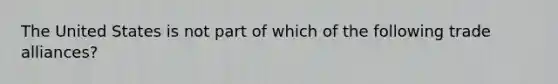 The United States is not part of which of the following trade alliances?