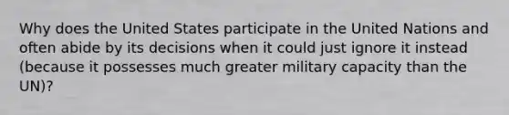 Why does the United States participate in the United Nations and often abide by its decisions when it could just ignore it instead (because it possesses much greater military capacity than the UN)?