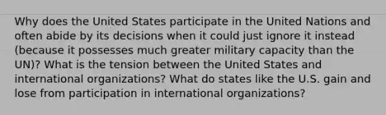 Why does the United States participate in the United Nations and often abide by its decisions when it could just ignore it instead (because it possesses much greater military capacity than the UN)? What is the tension between the United States and international organizations? What do states like the U.S. gain and lose from participation in international organizations?