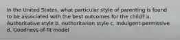 In the United States, what particular style of parenting is found to be associated with the best outcomes for the child? a. Authoritative style b. Authoritarian style c. Indulgent-permissive d. Goodness-of-fit model