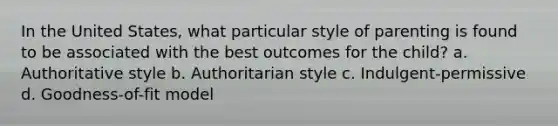 In the United States, what particular style of parenting is found to be associated with the best outcomes for the child? a. Authoritative style b. Authoritarian style c. Indulgent-permissive d. Goodness-of-fit model