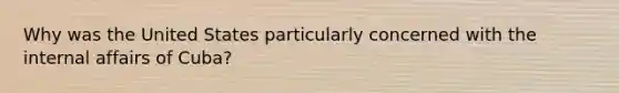 Why was the United States particularly concerned with the internal affairs of Cuba?
