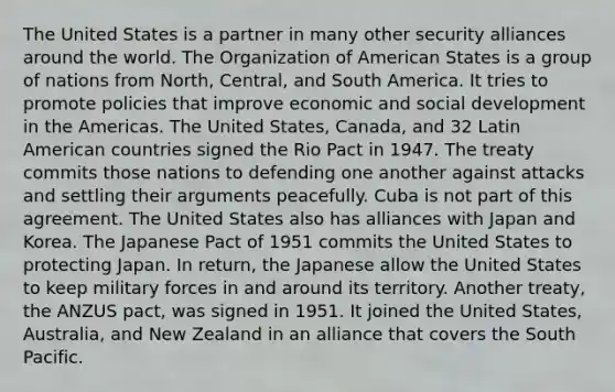 The United States is a partner in many other security alliances around the world. The Organization of American States is a group of nations from North, Central, and South America. It tries to promote policies that improve economic and social development in the Americas. The United States, Canada, and 32 Latin American countries signed the Rio Pact in 1947. The treaty commits those nations to defending one another against attacks and settling their arguments peacefully. Cuba is not part of this agreement. The United States also has alliances with Japan and Korea. The Japanese Pact of 1951 commits the United States to protecting Japan. In return, the Japanese allow the United States to keep military forces in and around its territory. Another treaty, the ANZUS pact, was signed in 1951. It joined the United States, Australia, and New Zealand in an alliance that covers the South Pacific.