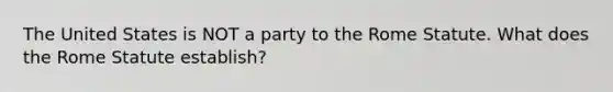 The United States is NOT a party to the Rome Statute. What does the Rome Statute establish?