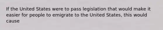 If the United States were to pass legislation that would make it easier for people to emigrate to the United States, this would cause