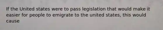 If the United states were to pass legislation that would make it easier for people to emigrate to the united states, this would cause