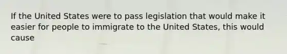 If the United States were to pass legislation that would make it easier for people to immigrate to the United States, this would cause