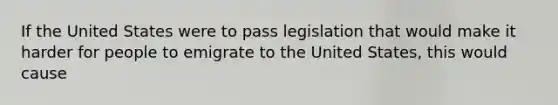 If the United States were to pass legislation that would make it harder for people to emigrate to the United States, this would cause