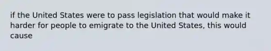 if the United States were to pass legislation that would make it harder for people to emigrate to the United States, this would cause