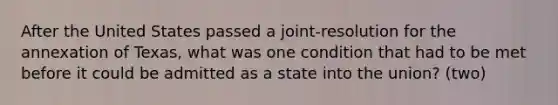 After the United States passed a joint-resolution for the annexation of Texas, what was one condition that had to be met before it could be admitted as a state into the union? (two)