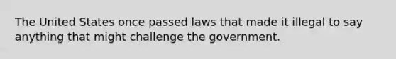 The United States once passed laws that made it illegal to say anything that might challenge the government.