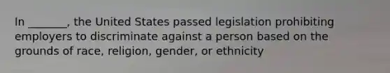 In _______, the United States passed legislation prohibiting employers to discriminate against a person based on the grounds of race, religion, gender, or ethnicity