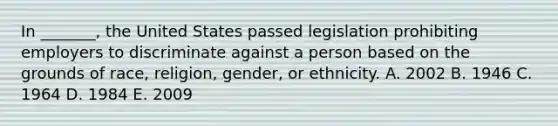 In _______, the United States passed legislation prohibiting employers to discriminate against a person based on the grounds of race, religion, gender, or ethnicity. A. 2002 B. 1946 C. 1964 D. 1984 E. 2009