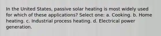 In the United States, passive solar heating is most widely used for which of these applications? Select one: a. Cooking. b. Home heating. c. Industrial process heating. d. Electrical power generation.