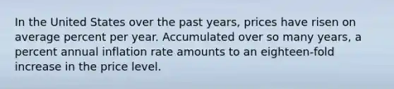 In the United States over the past years, prices have risen on average percent per year. Accumulated over so many years, a percent annual inflation rate amounts to an eighteen-fold increase in the price level.