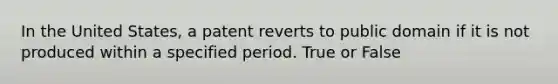 In the United States, a patent reverts to public domain if it is not produced within a specified period. True or False