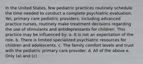 In the United States, few pediatric practices routinely schedule the time needed to conduct a complete psychiatric evaluation. Yet, primary care pediatric providers, including advanced practice nurses, routinely make treatment decisions regarding the use of stimulants and antidepressants for children. This practice may be influenced by: a. It is not an expectation of the role. b. There is limited specialized psychiatric resources for children and adolescents. c. The family comfort levels and trust with the pediatric primary care provider. d. All of the above e. Only (a) and (c)