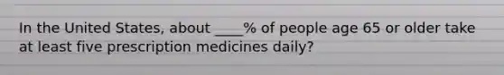 In the United States, about ____% of people age 65 or older take at least five prescription medicines daily?