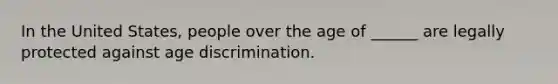 In the United States, people over the age of ______ are legally protected against age discrimination.