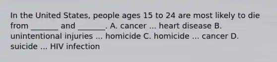 In the United States, people ages 15 to 24 are most likely to die from _______ and _______. A. cancer ... heart disease B. unintentional injuries ... homicide C. homicide ... cancer D. suicide ... HIV infection