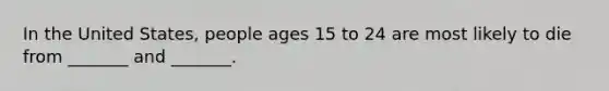 In the United States, people ages 15 to 24 are most likely to die from _______ and _______.